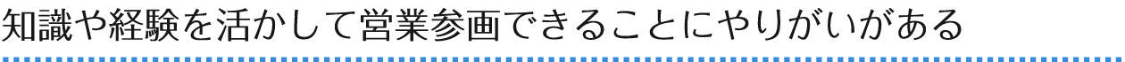 知識や経験を活かして営業参画できることにやりがいがある