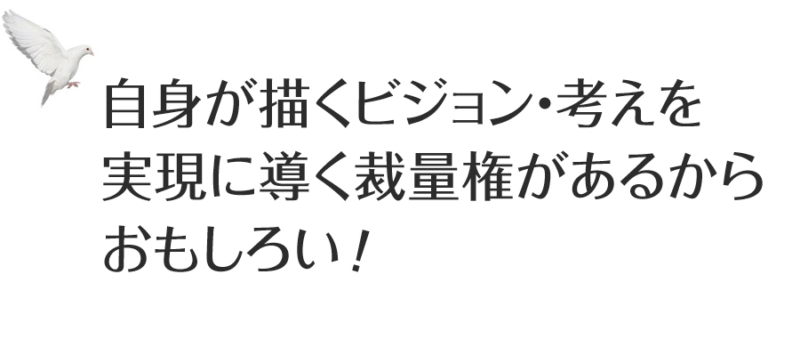 自身が描くビジョン・考えを実現に導く裁量権があるからおもしろい！