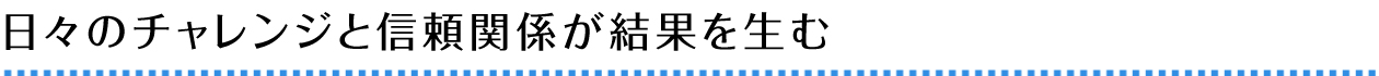 日々のチャレンジと信頼関係が結果を生む