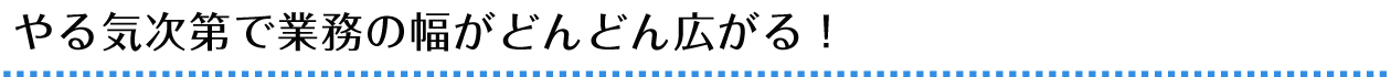 やる気次第で業務の幅がどんどん広がる！